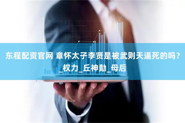 东程配资官网 章怀太子李贤是被武则天逼死的吗？_权力_丘神勣_母后