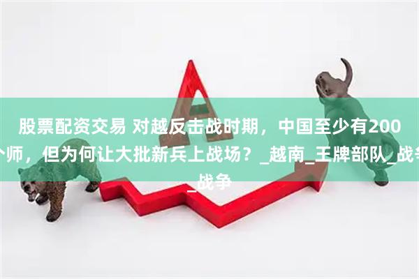 股票配资交易 对越反击战时期，中国至少有200个师，但为何让大批新兵上战场？_越南_王牌部队_战争