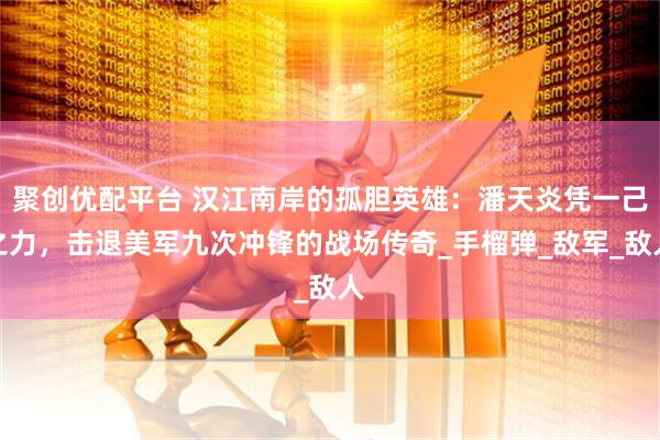 聚创优配平台 汉江南岸的孤胆英雄：潘天炎凭一己之力，击退美军九次冲锋的战场传奇_手榴弹_敌军_敌人