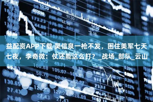 益配资APP下载 吴信泉一枪不发，困住美军七天七夜，李奇微：仗还能这么打？_战场_部队_云山