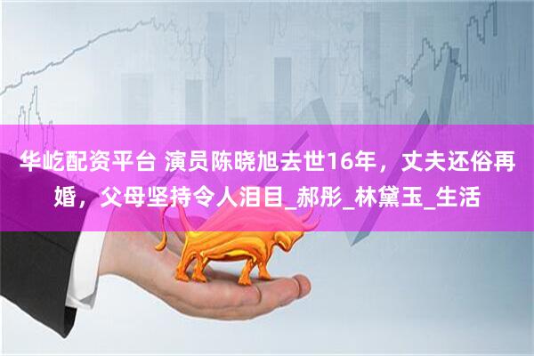 华屹配资平台 演员陈晓旭去世16年，丈夫还俗再婚，父母坚持令人泪目_郝彤_林黛玉_生活