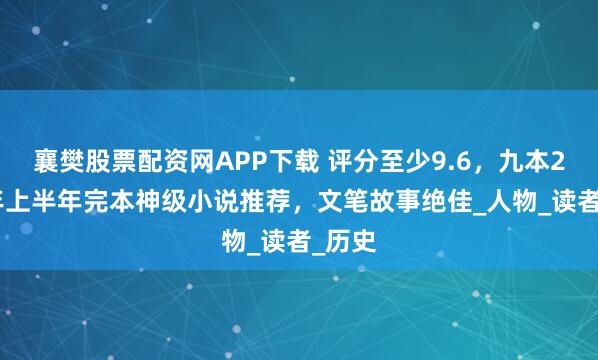 襄樊股票配资网APP下载 评分至少9.6，九本2025年上半年完本神级小说推荐，文笔故事绝佳_人物_读者_历史