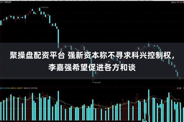 聚操盘配资平台 强新资本称不寻求科兴控制权，李嘉强希望促进各方和谈