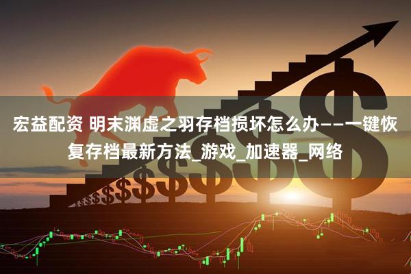 宏益配资 明末渊虚之羽存档损坏怎么办——一键恢复存档最新方法_游戏_加速器_网络