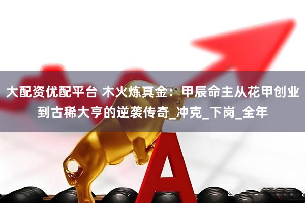 大配资优配平台 木火炼真金：甲辰命主从花甲创业到古稀大亨的逆袭传奇_冲克_下岗_全年
