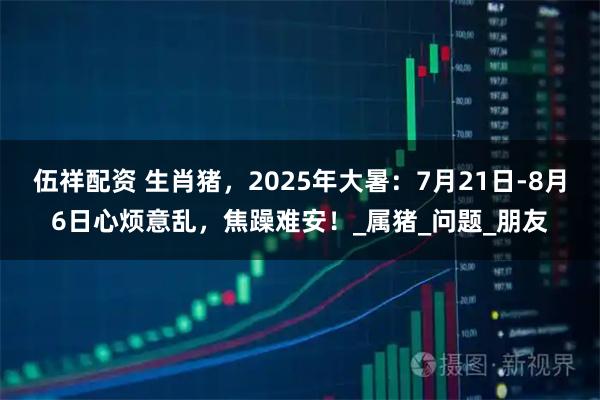 伍祥配资 生肖猪，2025年大暑：7月21日-8月6日心烦意乱，焦躁难安！_属猪_问题_朋友