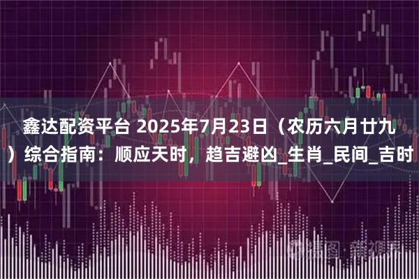 鑫达配资平台 2025年7月23日（农历六月廿九）综合指南：顺应天时，趋吉避凶_生肖_民间_吉时