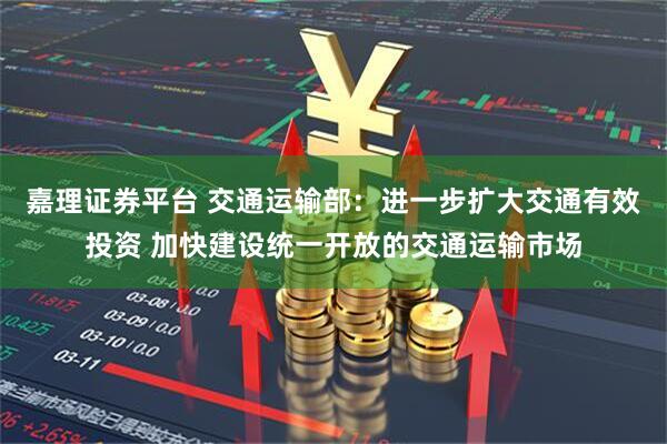 嘉理证券平台 交通运输部：进一步扩大交通有效投资 加快建设统一开放的交通运输市场