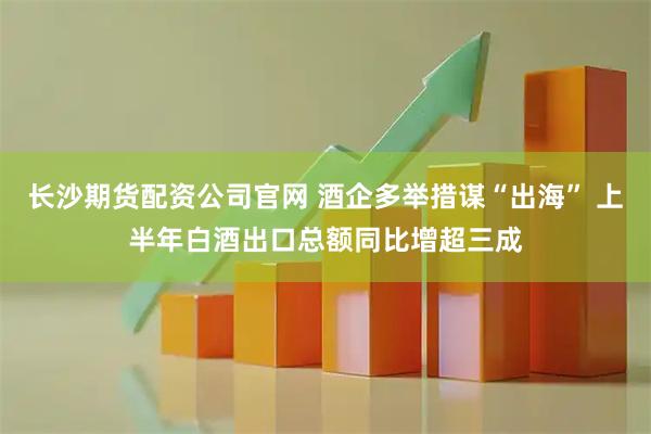 长沙期货配资公司官网 酒企多举措谋“出海” 上半年白酒出口总额同比增超三成