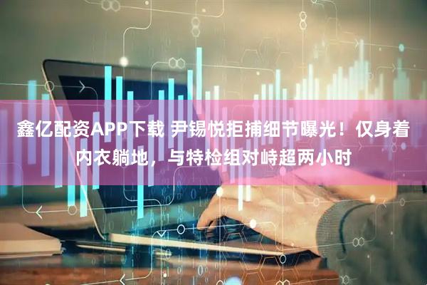 鑫亿配资APP下载 尹锡悦拒捕细节曝光！仅身着内衣躺地，与特检组对峙超两小时