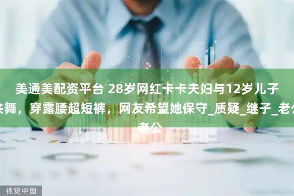 美通美配资平台 28岁网红卡卡夫妇与12岁儿子共舞，穿露腰超短裤，网友希望她保守_质疑_继子_老公