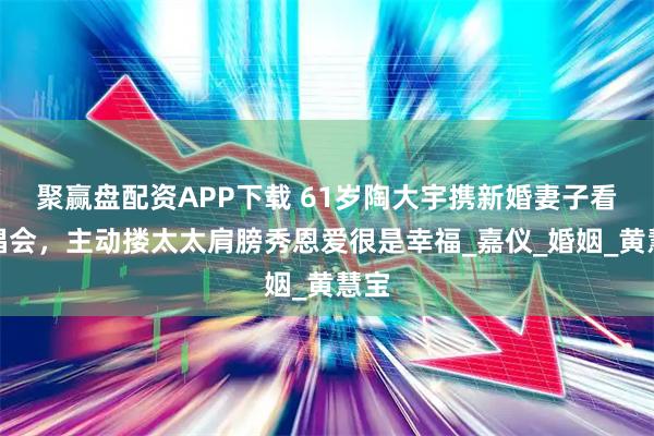 聚赢盘配资APP下载 61岁陶大宇携新婚妻子看演唱会，主动搂太太肩膀秀恩爱很是幸福_嘉仪_婚姻_黄慧宝