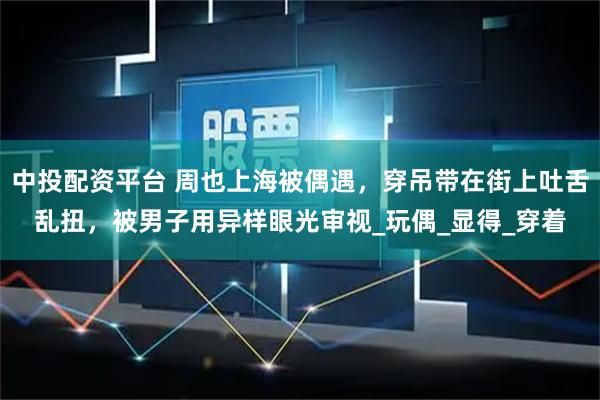 中投配资平台 周也上海被偶遇，穿吊带在街上吐舌乱扭，被男子用异样眼光审视_玩偶_显得_穿着