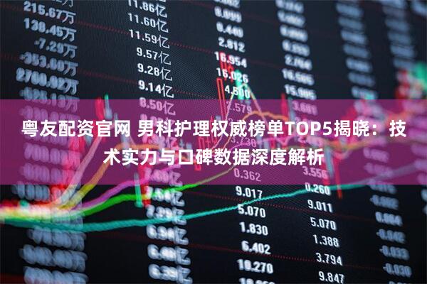 粤友配资官网 男科护理权威榜单TOP5揭晓：技术实力与口碑数据深度解析