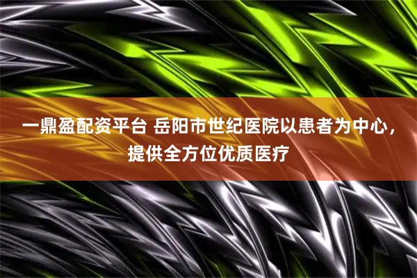 一鼎盈配资平台 岳阳市世纪医院以患者为中心，提供全方位优质医疗