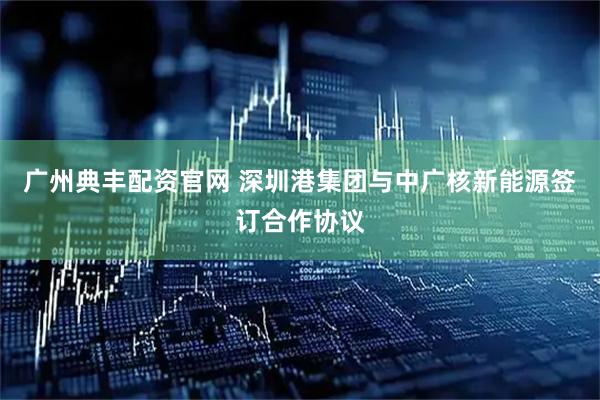 广州典丰配资官网 深圳港集团与中广核新能源签订合作协议