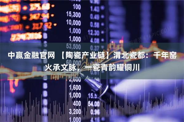 中赢金融官网 【陶瓷产业链】渭北瓷都：千年窑火承文脉，一瓷青韵耀铜川