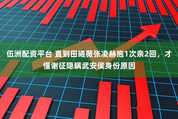 伍洲配资平台 直到田曦薇张凌赫抱1次亲2回，才懂谢征隐瞒武安侯身份原因